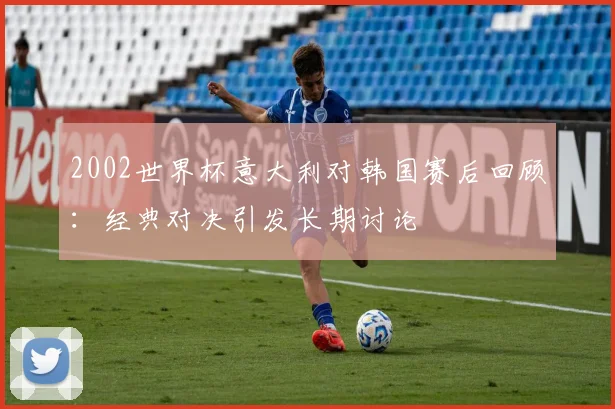 2002世界杯意大利对韩国赛后回顾：经典对决引发长期讨论