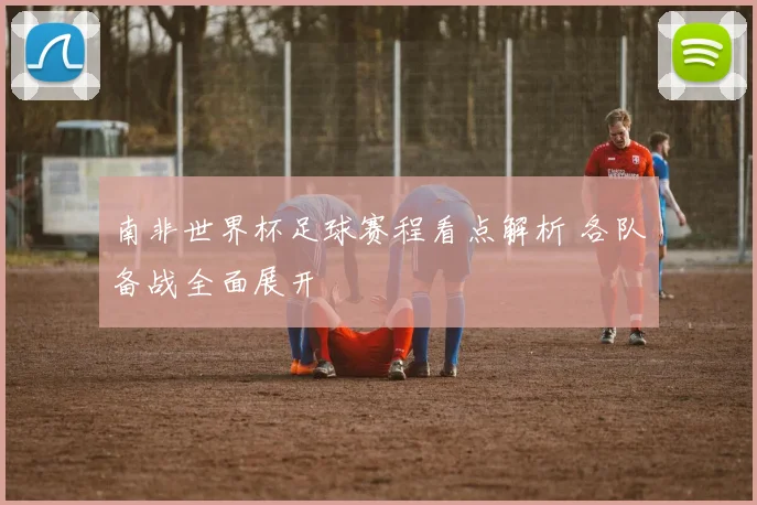 南非世界杯足球赛程看点解析 各队备战全面展开