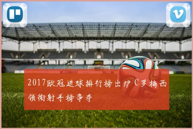 2017欧冠进球排行榜出炉 C罗梅西领衔射手榜争夺