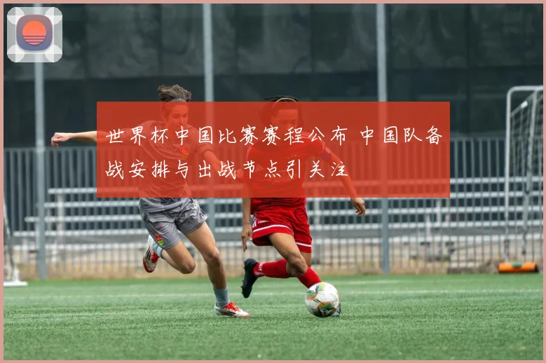 世界杯中国比赛赛程公布 中国队备战安排与出战节点引关注