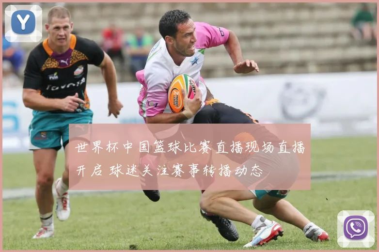 世界杯中国篮球比赛直播现场直播开启 球迷关注赛事转播动态