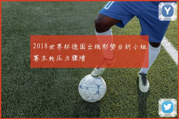 2018世界杯德国出线形势分析小组赛末轮压力骤增