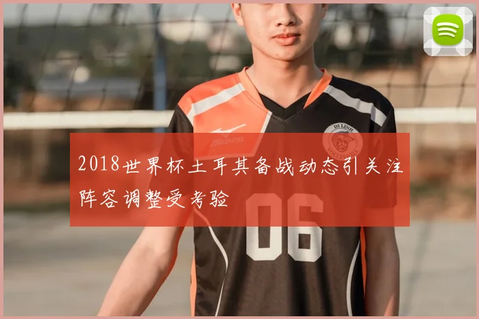 2018世界杯土耳其备战动态引关注阵容调整受考验