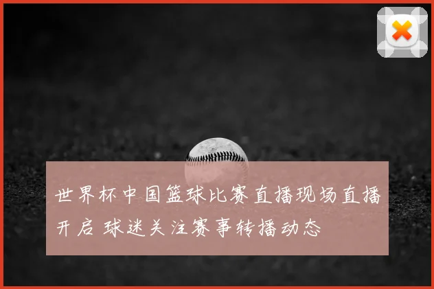 世界杯中国篮球比赛直播现场直播开启 球迷关注赛事转播动态