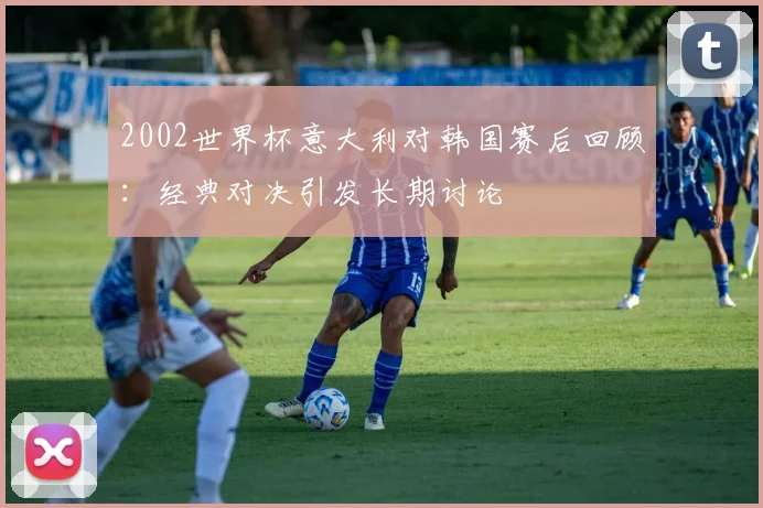 2002世界杯意大利对韩国赛后回顾：经典对决引发长期讨论