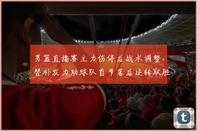 男篮直播赛主力伤停后战术调整，替补发力助球队首节落后逆转取胜